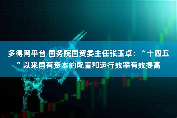 多得网平台 国务院国资委主任张玉卓：“十四五”以来国有资本的配置和运行效率有效提高