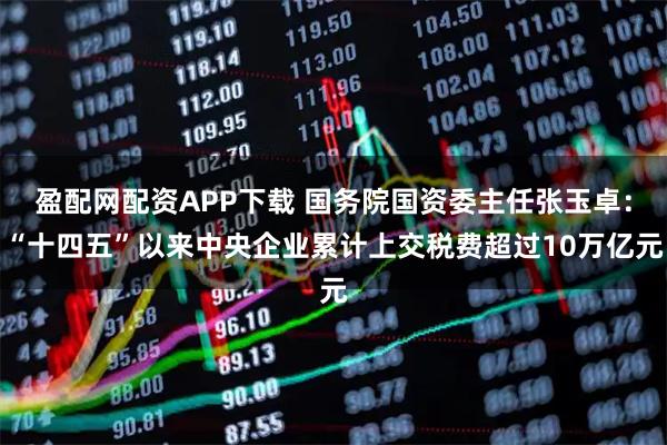 盈配网配资APP下载 国务院国资委主任张玉卓：“十四五”以来中央企业累计上交税费超过10万亿元