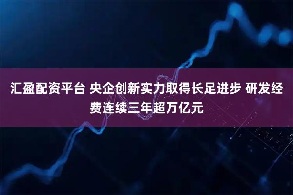 汇盈配资平台 央企创新实力取得长足进步 研发经费连续三年超万亿元
