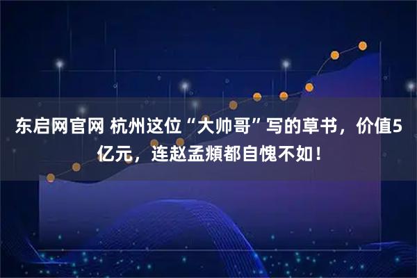 东启网官网 杭州这位“大帅哥”写的草书,价值5亿元,连赵孟頫都自愧不如!