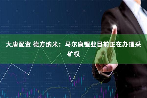 大唐配资 德方纳米：马尔康锂业目前正在办理采矿权