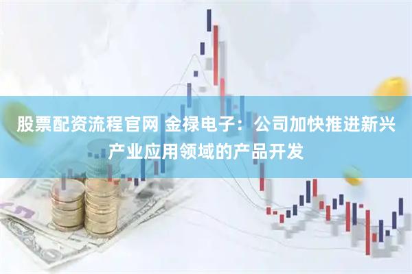 股票配资流程官网 金禄电子：公司加快推进新兴产业应用领域的产品开发
