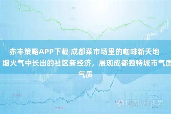 亦丰策略APP下载 成都菜市场里的咖啡新天地 | 烟火气中长出的社区新经济，展现成都独特城市气质