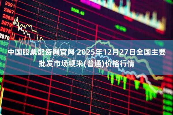 中国股票配资网官网 2025年12月27日全国主要批发市场粳米(普通)价格行情