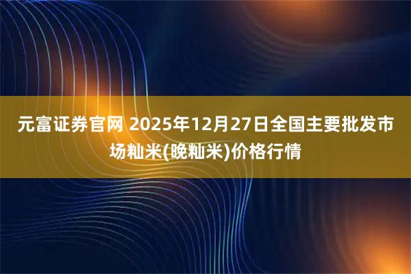 元富证券官网 2025年12月27日全国主要批发市场籼米(晚籼米)价格行情