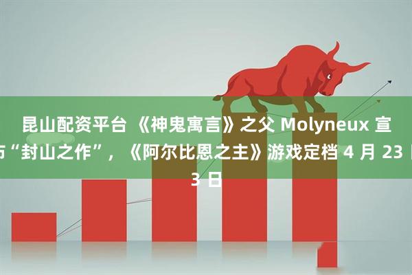 昆山配资平台 《神鬼寓言》之父 Molyneux 宣布“封山之作”，《阿尔比恩之主》游戏定档 4 月 23 日