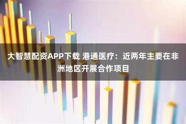 大智慧配资APP下载 港通医疗：近两年主要在非洲地区开展合作项目