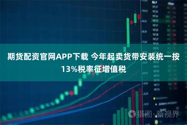 期货配资官网APP下载 今年起卖货带安装统一按13%税率征增值税