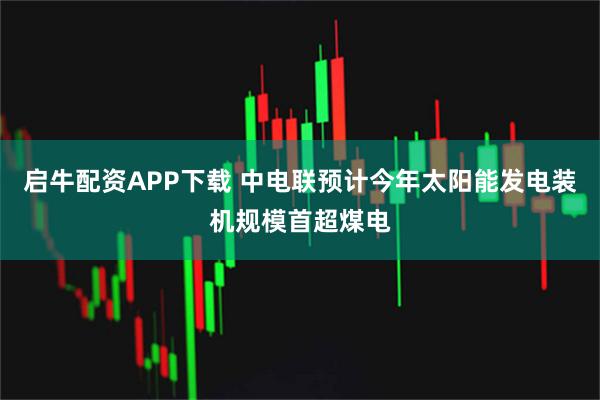 启牛配资APP下载 中电联预计今年太阳能发电装机规模首超煤电