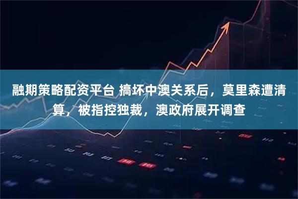 融期策略配资平台 搞坏中澳关系后，莫里森遭清算，被指控独裁，澳政府展开调查