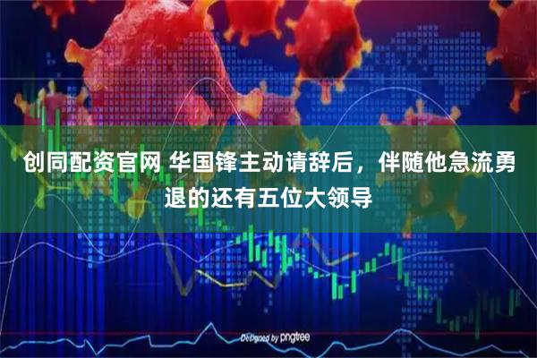 创同配资官网 华国锋主动请辞后，伴随他急流勇退的还有五位大领导