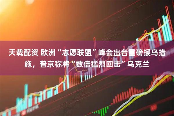 天载配资 欧洲“志愿联盟”峰会出台重磅援乌措施，普京称将“数倍猛烈回击”乌克兰