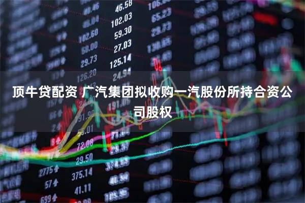 顶牛贷配资 广汽集团拟收购一汽股份所持合资公司股权
