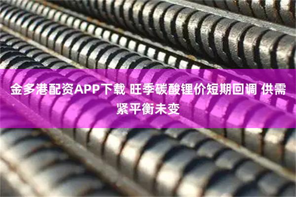 金多港配资APP下载 旺季碳酸锂价短期回调 供需紧平衡未变