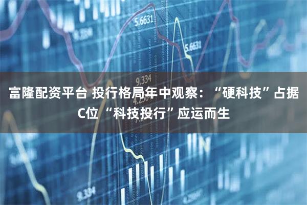 富隆配资平台 投行格局年中观察：“硬科技”占据C位 “科技投行”应运而生