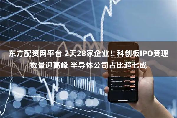 东方配资网平台 2天28家企业！科创板IPO受理数量迎高峰 半导体公司占比超七成